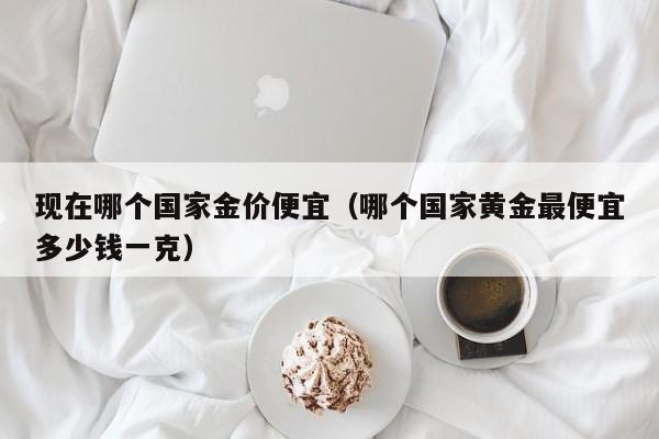现在哪个国家金价便宜(哪个国家黄金最便宜多少钱一克)