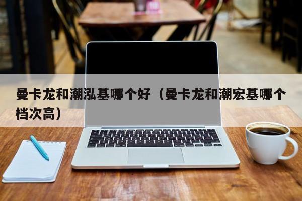 曼卡龙和潮泓基哪个好(曼卡龙和潮宏基哪个档次高)