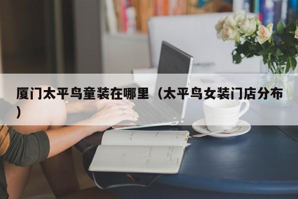 厦门太平鸟童装在哪里(太平鸟女装门店分布)