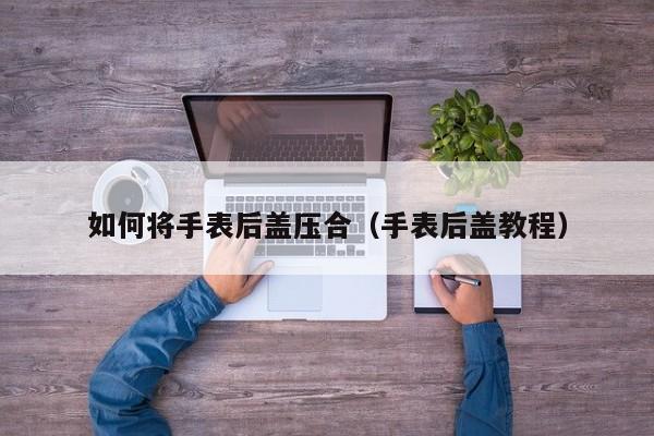 如何将手表后盖压合(手表后盖教程)