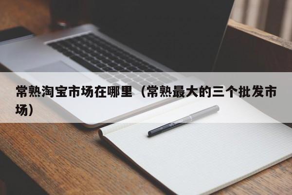 常熟淘宝市场在哪里(常熟最大的三个批发市场)