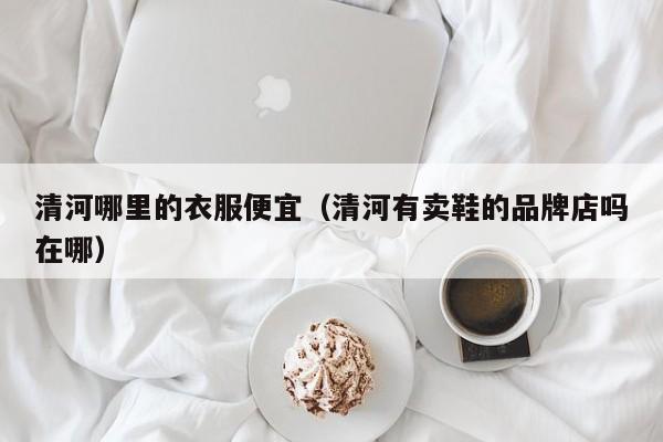 清河哪里的衣服便宜(清河有卖鞋的品牌店吗在哪)