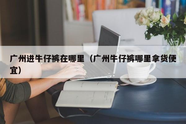 广州进牛仔裤在哪里(广州牛仔裤哪里拿货便宜)