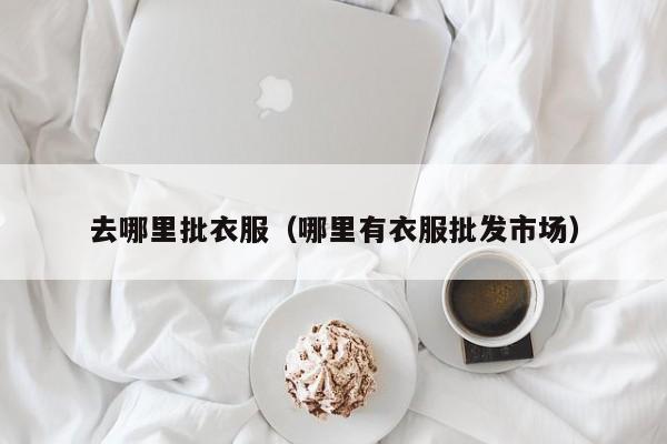 去哪里批衣服(哪里有衣服批发市场)