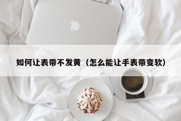 如何让表带不发黄(怎么能让手表带变软)