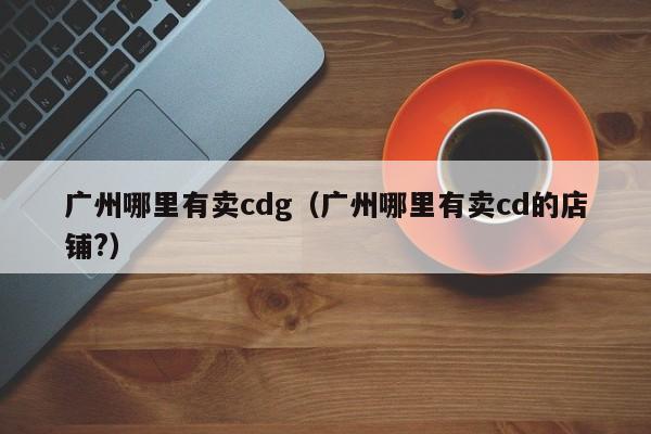 广州哪里有卖cdg(广州哪里有卖cd的店铺?)