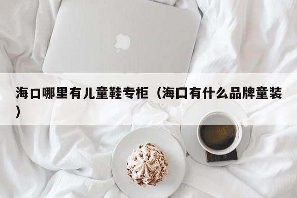 海口哪里有儿童鞋专柜(海囗有什么品牌童装)