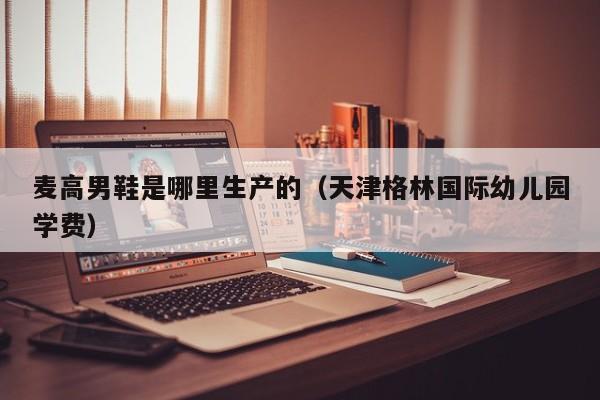 麦高男鞋是哪里生产的(天津格林国际幼儿园学费)