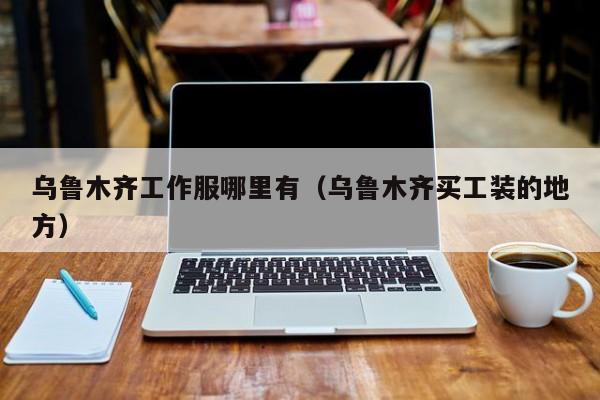乌鲁木齐工作服哪里有(乌鲁木齐买工装的地方)