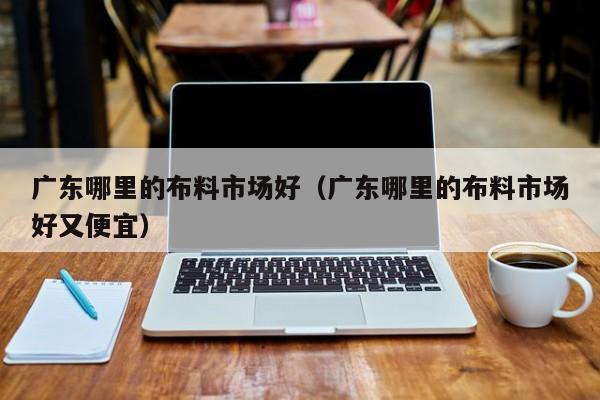 广东哪里的布料市场好(广东哪里的布料市场好又便宜)