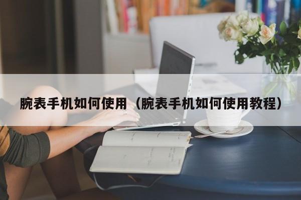 腕表手机如何使用(腕表手机如何使用教程)