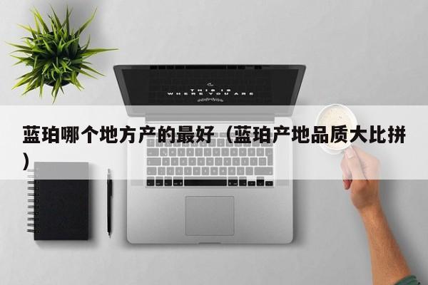 蓝珀哪个地方产的最好(蓝珀产地品质大比拼)