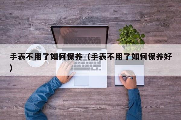 手表不用了如何保养(手表不用了如何保养好)
