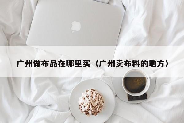 广州做布品在哪里买(广州卖布料的地方)