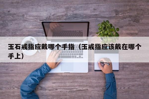 玉石戒指应戴哪个手指(玉戒指应该戴在哪个手上)