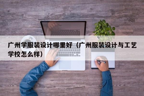 广州学服装设计哪里好(广州服装设计与工艺学校怎么样)
