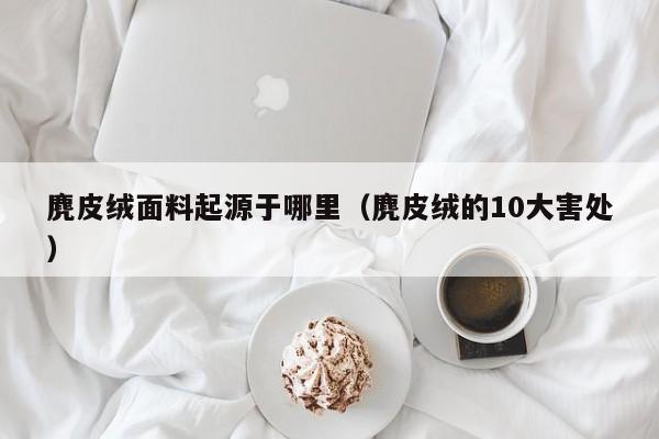 麂皮绒面料起源于哪里(麂皮绒的10大害处)
