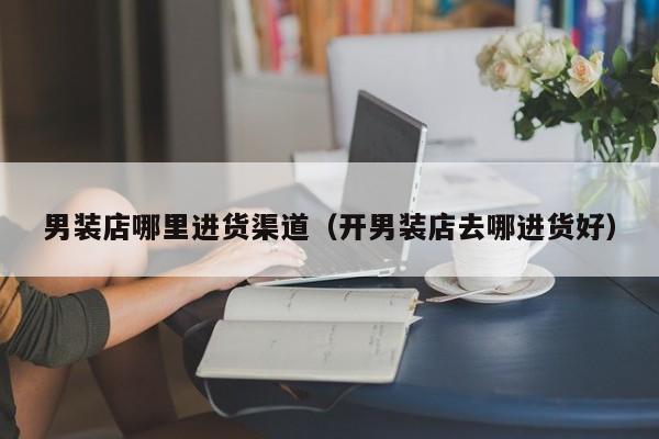 男装店哪里进货渠道(开男装店去哪进货好)