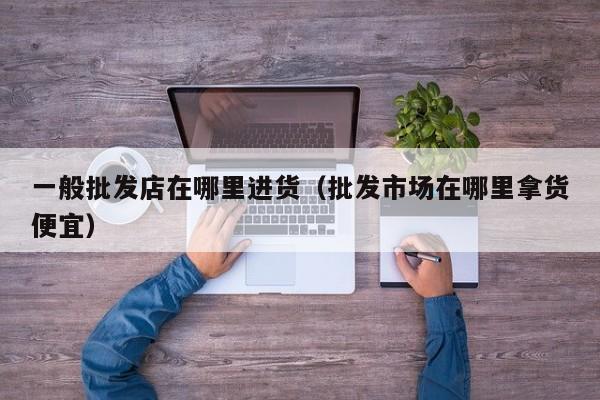 一般批发店在哪里进货(批发市场在哪里拿货便宜)