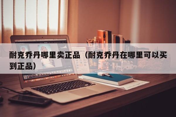 耐克乔丹哪里卖正品(耐克乔丹在哪里可以买到正品)
