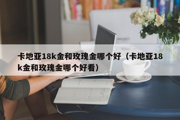 卡地亚18k金和玫瑰金哪个好(卡地亚18k金和玫瑰金哪个好看)