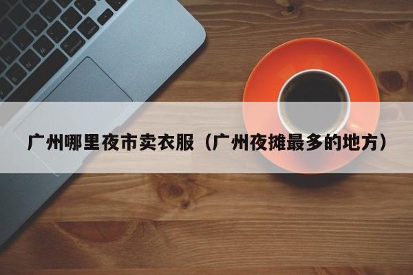 广州哪里夜市卖衣服(广州夜摊最多的地方)