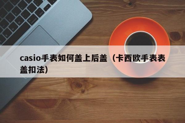 casio手表如何盖上后盖(卡西欧手表表盖扣法)