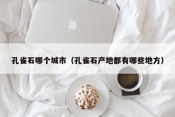 孔雀石哪个城市(孔雀石产地都有哪些地方)