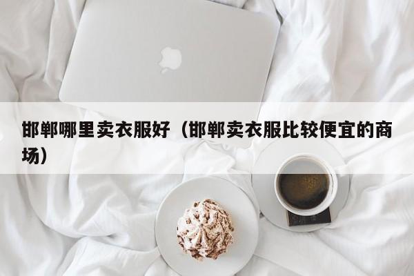 邯郸哪里卖衣服好(邯郸卖衣服比较便宜的商场)
