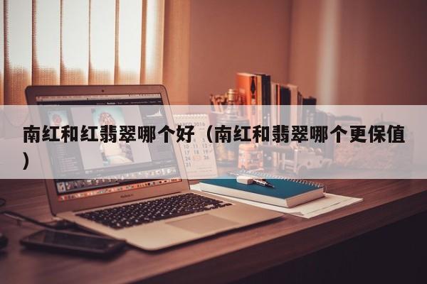 南红和红翡翠哪个好(南红和翡翠哪个更保值)