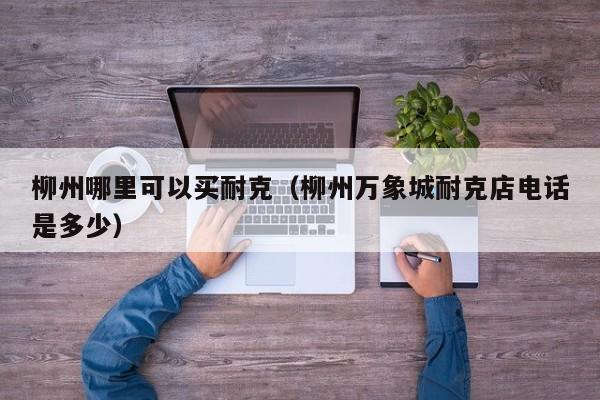 柳州哪里可以买耐克(柳州万象城耐克店电话是多少)
