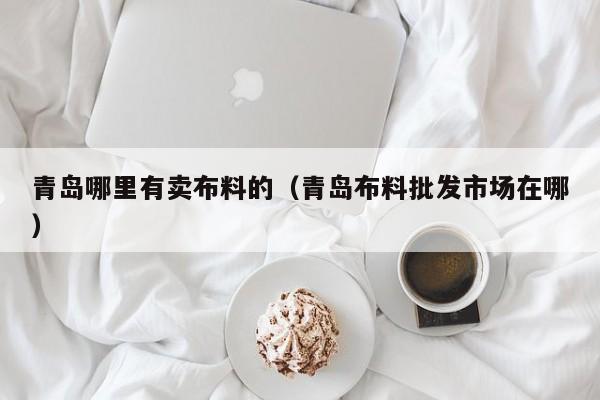 青岛哪里有卖布料的(青岛布料批发市场在哪)