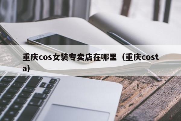 重庆cos女装专卖店在哪里(重庆costa)