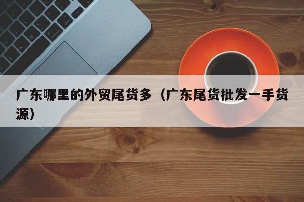 广东哪里的外贸尾货多(广东尾货批发一手货源)