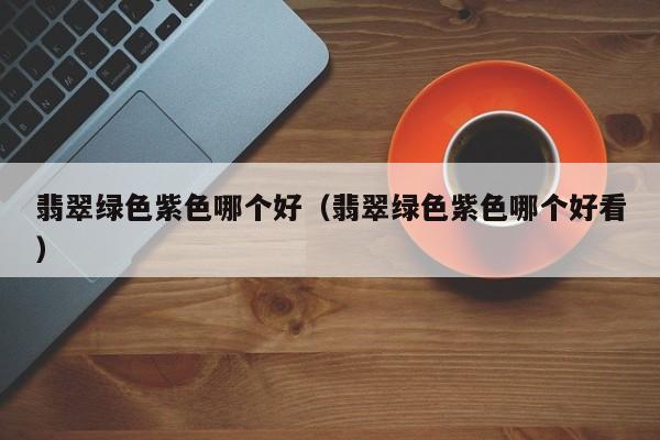 翡翠绿色紫色哪个好(翡翠绿色紫色哪个好看)