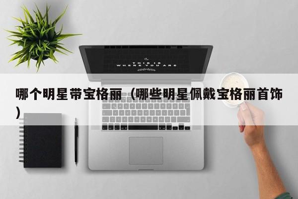 哪个明星带宝格丽(哪些明星佩戴宝格丽首饰)