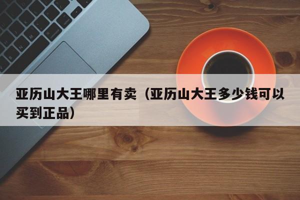 亚历山大王哪里有卖(亚历山大王多少钱可以买到正品)