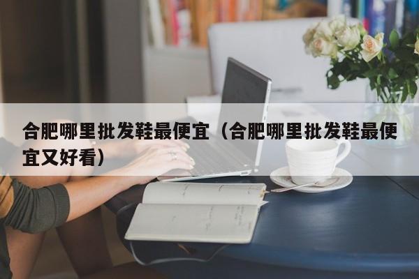 合肥哪里批发鞋最便宜(合肥哪里批发鞋最便宜又好看)
