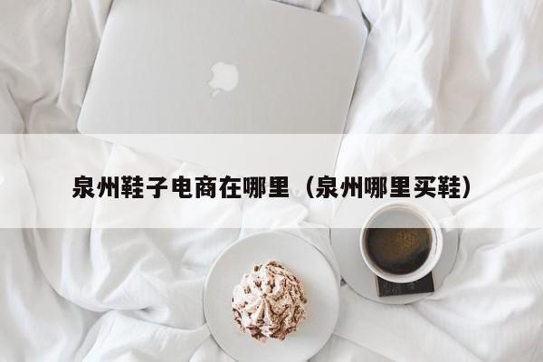 泉州鞋子电商在哪里(泉州哪里买鞋)