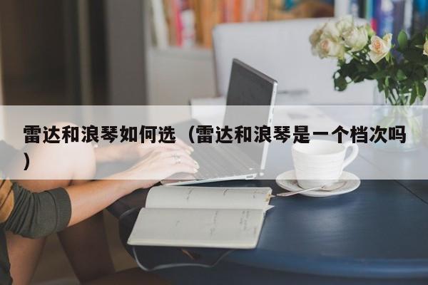 雷达和浪琴如何选(雷达和浪琴是一个档次吗)