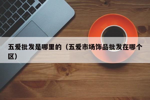 五爱批发是哪里的(五爱市场饰品批发在哪个区)