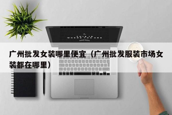 广州批发女装哪里便宜(广州批发服装市场女装都在哪里)