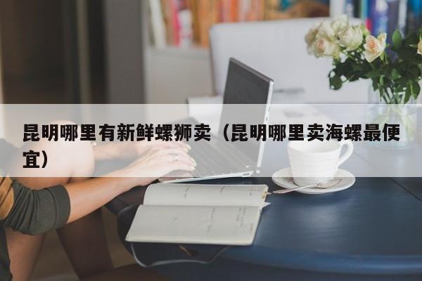 昆明哪里有新鲜螺狮卖(昆明哪里卖海螺最便宜)
