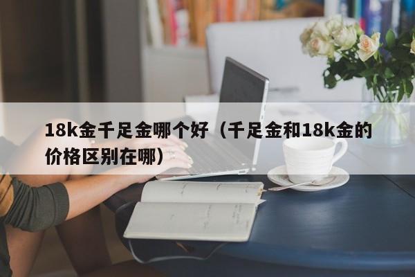 18k金千足金哪个好(千足金和18k金的价格区别在哪)
