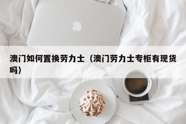 澳门如何置换劳力士(澳门劳力士专柜有现货吗)