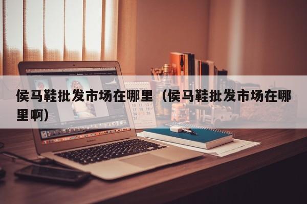侯马鞋批发市场在哪里(侯马鞋批发市场在哪里啊)