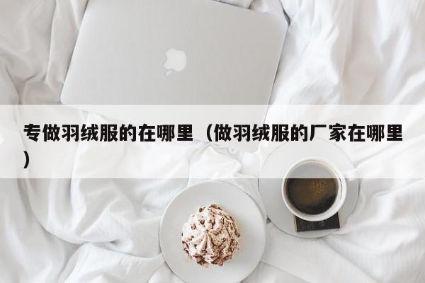 专做羽绒服的在哪里(做羽绒服的厂家在哪里)