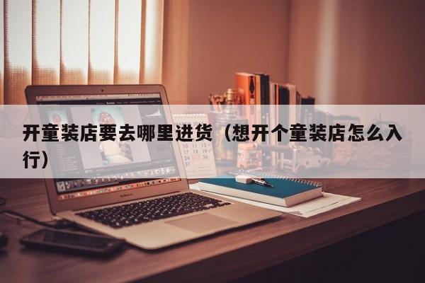 开童装店要去哪里进货(想开个童装店怎么入行)
