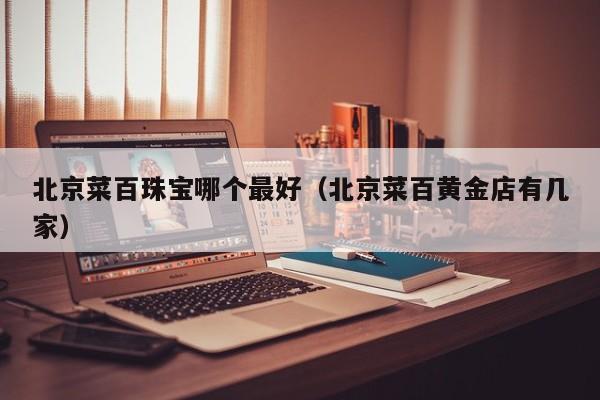 北京菜百珠宝哪个最好(北京菜百黄金店有几家)