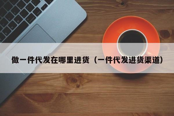 做一件代发在哪里进货(一件代发进货渠道)